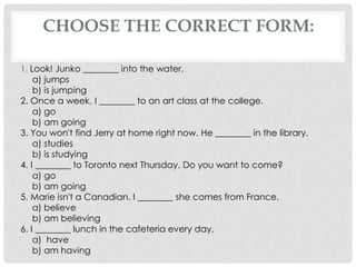 1. Look! Junko ________ into the water.
a) jumps
b) is jumping
2. Once a week, I ________ to an art class at the college.
a) go
b) am going
3. You won't find Jerry at home right now. He ________ in the library.
a) studies
b) is studying
4. I ________ to Toronto next Thursday. Do you want to come?
a) go
b) am going
5. Marie isn't a Canadian. I ________ she comes from France.
a) believe
b) am believing
6. I ________ lunch in the cafeteria every day.
a) have
b) am having
CHOOSE THE CORRECT FORM:
 