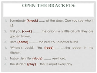 1. Somebody (knock) …… at the door. Can you see who it
is?
2. First you (cook) ………the onions in a little oil until they are
golden brown.
3. Here (come) ……… the bus! You’d better hurry!
4. ‘Where’s Jack?’ ‘He (read)…………the paper in the
kitchen.
5. Today, Jennifer (study) ……. very hard.
6. The student (play) ... the trumpet every day.
OPEN THE BRACKETS:
 