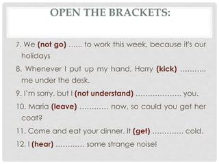 7. We (not go) …... to work this week, because it's our
holidays
8. Whenever I put up my hand, Harry (kick) ………..
me under the desk.
9. I’m sorry, but I (not understand) ………………. you.
10. Maria (leave) ………… now, so could you get her
coat?
11. Come and eat your dinner. It (get) …………. cold.
12. I (hear) ………… some strange noise!
OPEN THE BRACKETS:
 