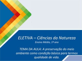 ELETIVA – Ciências da Natureza
Ensino Médio, 1º ano
TEMA DA AULA: A preservação do meio
ambiente como condição básica para termos
qualidade de vida.
 
