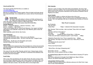 Church and Holy Well                                                                    Holy Saturday

The Church and Holy Well Web Sites are available at:                                    This day is a time of waiting at the tomb, fasting and meditating. The Easter Vigil
www.holywellsligo.com                                                                   begins no earlier than sundown. The ceremony includes both a vigil of waiting for the
www.carraroechurchsligo.com                                                             Resurrection of the Lord and the celebration of the Sacraments of Initiation with the
Both sites are updated and revamped regularly. Please let family and friends abroad     Baptism of two babies.
know about this facility. It is a wonderful way to connect with our Parish during the
year                                                                                    Easter Sunday
                                                                                        This is the day on which we celebrate the Resurrection of the Lord,
             Parish Choir                                                               it is the Sunday of all Sundays. We are invited to renew our Baptismal Promises on
             The Parish Choir will continue to rehearse on Friday and take part in      this day. This is the beginning of fifty days of celebration that concludes on Pentecost
             the 7:30pm and 9:30am morning mass during the weekend. The Youth           Sunday.
Choir will continue to help out with the 11:30am Sunday Mass.
If you would like to join either choirs, please contact the Parish Office.                                            Holy Week Ceremonies
Parish Ministries                                                                       Spy Wednesday
Readers…..Eucharistic Ministers…Collectors. Sacristans…. Altar                          “The one I kiss.”
Servers….Counters… Altar Society……                                                      Chrism Mass               7:30pm – Cathedral of the Immaculate Conception
Thank you for helping with our various Parish Ministries. Your support and help is
appreciated. If you would like to help with any of the Ministries, please contact the   Holy Thursday “This is my body…this is my blood.” Mass of the Lord’ Supper
Parish Office.                                                                          8:00pm
Help is especially needed with the Altar Society.                                       “Stay here and keep watch with me.”
                                                                                        Holy Hour                11:00pm
Church Bookstand                                                                        Good Friday        Proclaim His Mercy Divine Mercy 12:00 noon.
Africa – St. Patrick, Casa,                                                             “Father into your hands I commend my spirit.” Lord’s Passion    3:00pm
Tobernalt Holy Well Prayer Book – Many prayers and reflections
Tobernalt Holy Well History Book – The story of the Holy Well – Original Copies,        “Behold the Wood of the Cross.” Prayer around the Cross     8:00pm
Only €5                                                                                 Holy Saturday” Our help is in the name of the Lord.” Divine Mercy Novena
St Bernadette – The life story of St. Bernadette and Lourdes                            3:00pm
Selection of Books from Anna Lay Apostle                                                “We should praise the unseen God.”
                                                                                        Easter Sunday
Palm Sunday
This day combines the commemoration of the triumphal entry of Jesus into Jerusalem      “He has risen from the dead.”
and the proclamation of the Passion. Blessed Palm will be available after all Masses.
Holy Thursday                                                                           “Divine Mercy, Our hope of despairing souls.”

The season of Lent ends on Holy Thursday and the Easter Triduum begins with the         Divine Mercy Novena        3:00pm.
Evening Mass of the Lord’s Supper. This Mass is a memorial of the institution of the    Divine Mercy Novena continues each day at 3:00pm.
Eucharist and of the Priesthood.
                                                                                        16th National Pioneers Ball will be held in the Clarion Hotel on Saturday 24th April at
Good Friday                                                                             8:00pm.
                                                                                        Mass will be celebrated in St Josephs Church Ballytivnan, Sligo at 6:00 pm,
This is a day of fast and abstinence for the whole Church. The main ceremony of the     Music by The Heebie Jeebie Band Tickets cost €25.
day is the Solemn Celebration of the Lord’s Passion with the Veneration of the Cross
and the Reception of Holy Communion. Prayer around the Cross will take place, in        Tobernalt Holy Well Prayer Book
addition to the main ceremony. Also, the Divine Mercy novena begins today.              The Holy Well prayer book has many reflections and prayers for Holy Week. Copies
                                                                                        only €5 at the Church Bookstand.
 