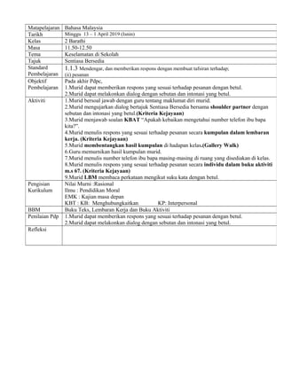 Matapelajaran Bahasa Malaysia
Tarikh Minggu 13 – 1 April 2019 (Isnin)
Kelas 2 Barathi
Masa 11.50-12.50
Tema Keselamatan di Sekolah
Tajuk Sentiasa Bersedia
Standard
Pembelajaran
1.1.3 Mendengar, dan memberikan respons dengan membuat tafsiran terhadap;
(ii) pesanan
Objektif
Pembelajaran
Pada akhir Pdpc,
1.Murid dapat memberikan respons yang sesuai terhadap pesanan dengan betul.
2.Murid dapat melakonkan dialog dengan sebutan dan intonasi yang betul.
Aktiviti 1.Murid bersoal jawab dengan guru tentang maklumat diri murid.
2.Murid mengujarkan dialog bertajuk Sentiasa Bersedia bersama shoulder partner dengan
sebutan dan intonasi yang betul.(Kriteria Kejayaan)
3.Murid menjawab soalan KBAT “Apakah kebaikan mengetahui number telefon ibu bapa
kita?”.
4.Murid menulis respons yang sesuai terhadap pesanan secara kumpulan dalam lembaran
kerja. (Kriteria Kejayaan)
5.Murid membentangkan hasil kumpulan di hadapan kelas.(Gallery Walk)
6.Guru memurnikan hasil kumpulan murid.
7.Murid menulis number telefon ibu bapa masing-masing di ruang yang disediakan di kelas.
8.Murid menulis respons yang sesuai terhadap pesanan secara individu dalam buku aktiviti
m.s 67. (Kriteria Kejayaan)
9.Murid LBM membaca perkataan mengikut suku kata dengan betul.
Pengisian
Kurikulum
Nilai Murni :Rasional
Ilmu : Pendidikan Moral
EMK : Kajian masa depan
KBT : KB: Menghubungkaitkan KP: Interpersonal
BBM Buku Teks, Lembaran Kerja dan Buku Aktiviti
Penilaian Pdp 1.Murid dapat memberikan respons yang sesuai terhadap pesanan dengan betul.
2.Murid dapat melakonkan dialog dengan sebutan dan intonasi yang betul.
Refleksi
 