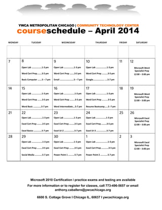 YWCA METROPOLITAN CHICAGO | COMMUNITY TECHNOLOGY CENTER
courseschedule – April 2014
Microsoft 2010 Certification l practice exams and testing are available
For more information or to register for classes, call 773-496-5657 or email
anthony.caballero@ywcachicago.org
6600 S. Cottage Grove I Chicago IL, 60637 I ywcachicago.org
MONDAY TUESDAY WEDNESDAY THURSDAY FRIDAY SATURDAY
7 8 9 10 11 12
Open Lab ………………1-3 pm
Word Cert Prep...…..3-5 pm
Basic Computer ...….5 – 7 pm
Open Lab ………………1-3 pm
Word Cert Prep .…….3-5 pm
Email ……....…….…….5 – 7 pm
Open Lab ……….………1-3 pm
Word Cert Prep .……...3-5 pm
Google……………….. ....5-7 pm
Microsoft Word
Specialist Prep
12:00 – 3:00 pm
14 15 16 17 18 19
Open Lab ………………1-3 pm
Word Cert Prep ……..3-5 pm
Word Basic ………..…5-7 pm
Open Lab ……….………1-3 pm
Word Cert Prep ……...3-5 pm
Word Intermediate….5-7 pm
Open Lab ………….……1-3 pm
Word Cert Prep ….......3-5 pm
Resume Bootcamp.…..5 -7 pm
Microsoft Word
Specialist Prep
12:00 – 3:00 pm
21 22 23 24 25 26
Open Lab …………….…1-3 pm
Excel Cert Prep ……...3-5 pm
Excel Basics ……..……5-7 pm
Open Lab ………………1-3 pm
Excel Cert Prep …..….3-5 pm
Excel LV-2 …........…...5-7 pm
Open Lab ………………1-3 pm
Excel Cert Prep ……...3-5 pm
Excel LV-3 …........…...5-7 pm
Microsoft Excel
Specialist Prep
12:00 – 3:00 pm
28 29 30 1 2 3
Open Lab …………….…1-3 pm
Excel Cert Prep ……...3-5 pm
Social Media …….……5-7 pm
Open Lab ………………1-3 pm
Excel Cert Prep ….…..3-5 pm
Power Point 1 …….….5-7 pm
Open Lab …………………1-3 pm
Excel Cert Prep ……......3-5 pm
Power Point 2 ………….5-7 pm
Microsoft Excel
Specialist Prep
12:00 – 3:00 pm
 