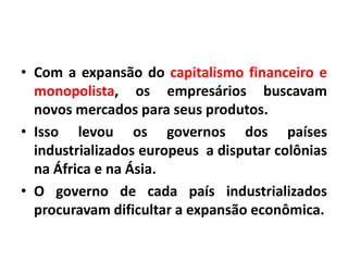 • Com a expansão do capitalismo financeiro e
monopolista, os empresários buscavam
novos mercados para seus produtos.
• Isso levou os governos dos países
industrializados europeus a disputar colônias
na África e na Ásia.
• O governo de cada país industrializados
procuravam dificultar a expansão econômica.

 