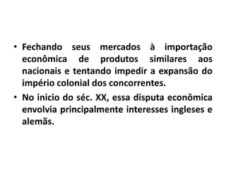 • Fechando seus mercados à importação
econômica de produtos similares aos
nacionais e tentando impedir a expansão do
império colonial dos concorrentes.
• No inicio do séc. XX, essa disputa econômica
envolvia principalmente interesses ingleses e
alemãs.

 