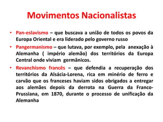 Movimentos Nacionalistas
• Pan-eslavismo – que buscava a união de todos os povos da
Europa Oriental e era liderado pelo governo russo
• Pangermanismo – que lutava, por exemplo, pela anexação à
Alemanha ( império alemão) dos territórios da Europa
Central onde viviam germânicos.
• Revanchismo francês – que defendia a recuperação dos
territórios da Alsácia-Lorena, rica em minério de ferro e
carvão que os franceses haviam sidos obrigados a entregar
aos alemães depois da derrota na Guerra da FrancoPrussiana, em 1870, durante o processo de unificação da
Alemanha

 