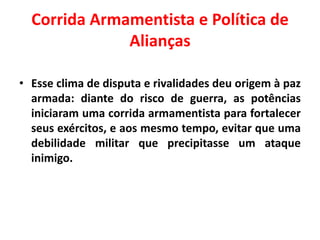 Corrida Armamentista e Política de
Alianças
• Esse clima de disputa e rivalidades deu origem à paz
armada: diante do risco de guerra, as potências
iniciaram uma corrida armamentista para fortalecer
seus exércitos, e aos mesmo tempo, evitar que uma
debilidade militar que precipitasse um ataque
inimigo.

 