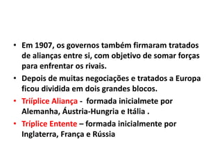 • Em 1907, os governos também firmaram tratados
de alianças entre si, com objetivo de somar forças
para enfrentar os rivais.
• Depois de muitas negociações e tratados a Europa
ficou dividida em dois grandes blocos.
• Triíplice Aliança - formada inicialmete por
Alemanha, Áustria-Hungria e Itália .
• Tríplice Entente – formada inicialmente por
Inglaterra, França e Rússia

 