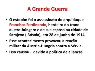 A Grande Guerra
• O estopim foi o assassinato do arquiduque
Francisco Ferdinando, herdeiro do tronoaustro-húngaro e de sua esposa na cidade de
Sarajevo ( Bósnia), em 28 de junho de 1914
• Esse acontecimento provocou a reação
militar da Áustria-Hungria contra a Sérvia.
• Isso causou – devido à política de alianças

 