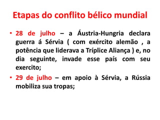 Etapas do conflito bélico mundial
• 28 de julho – a Áustria-Hungria declara
guerra á Sérvia ( com exército alemão , a
potência que liderava a Tríplice Aliança ) e, no
dia seguinte, invade esse país com seu
exercito;
• 29 de julho – em apoio à Sérvia, a Rússia
mobiliza sua tropas;

 