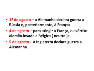 • 1º de agosto – a Alemanha declara guerra a
Rússia e, posteriormente, à França;
• 4 de agosto – para atingir a França, o exército
alemão invade a Bélgica ( neutra );
• 5 de agosto - a Inglaterra declara guerra a
Alemanha.

 