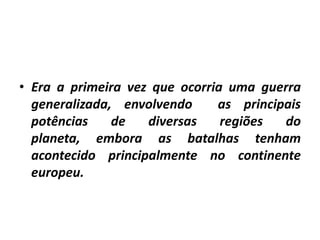 • Era a primeira vez que ocorria uma guerra
generalizada, envolvendo
as principais
potências
de
diversas
regiões
do
planeta, embora as batalhas tenham
acontecido principalmente no continente
europeu.

 