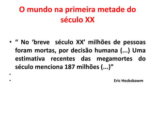 O mundo na primeira metade do
século XX
• “ No ‘breve século XX’ milhões de pessoas
foram mortas, por decisão humana (...) Uma
estimativa recentes das megamortes do
século menciona 187 milhões (...)”
•
•

Eric Hosbsbawm

 