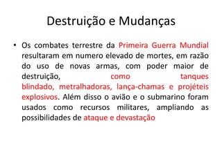 Destruição e Mudanças
• Os combates terrestre da Primeira Guerra Mundial
resultaram em numero elevado de mortes, em razão
do uso de novas armas, com poder maior de
destruição,
como
tanques
blindado, metralhadoras, lança-chamas e projéteis
explosivos. Além disso o avião e o submarino foram
usados como recursos militares, ampliando as
possibilidades de ataque e devastação

 