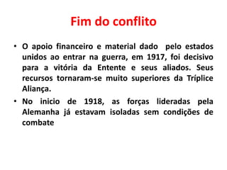 Fim do conflito
• O apoio financeiro e material dado pelo estados
unidos ao entrar na guerra, em 1917, foi decisivo
para a vitória da Entente e seus aliados. Seus
recursos tornaram-se muito superiores da Tríplice
Aliança.
• No inicio de 1918, as forças lideradas pela
Alemanha já estavam isoladas sem condições de
combate

 