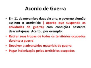 Acordo de Guerra
• Em 11 de novembro daquele ano, o governo alemão
assinou o armistício ( acordo que suspende as
atividades de guerra) com condições bastante
desvantajosas. Aceitou por exemplo:
• Retirar suas tropas de todos os territórios ocupados
durante a guerra
• Devolver a adversários materiais de guerra
• Pagar indenização pelos territórios ocupados

 