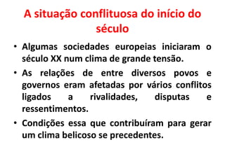 A situação conflituosa do início do
século
• Algumas sociedades europeias iniciaram o
século XX num clima de grande tensão.
• As relações de entre diversos povos e
governos eram afetadas por vários conflitos
ligados
a
rivalidades,
disputas
e
ressentimentos.
• Condições essa que contribuíram para gerar
um clima belicoso se precedentes.

 