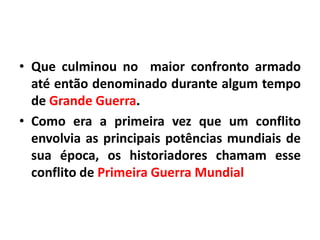 • Que culminou no maior confronto armado
até então denominado durante algum tempo
de Grande Guerra.
• Como era a primeira vez que um conflito
envolvia as principais potências mundiais de
sua época, os historiadores chamam esse
conflito de Primeira Guerra Mundial

 