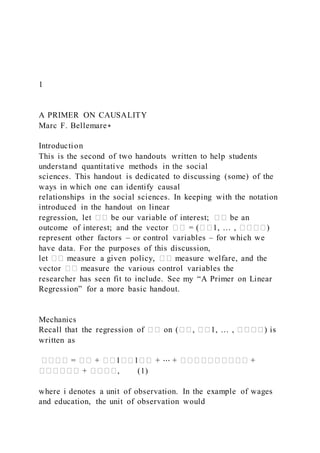 1
A PRIMER ON CAUSALITY
Marc F. Bellemare∗
Introduction
This is the second of two handouts written to help students
understand quantitative methods in the social
sciences. This handout is dedicated to discussing (some) of the
ways in which one can identify causal
relationships in the social sciences. In keeping with the notation
introduced in the handout on linear
regression, let �� be our variable of interest; �� be an
outcome of interest; and the vector �� = (��1, … , ����)
represent other factors – or control variables – for which we
have data. For the purposes of this discussion,
let �� measure a given policy, �� measure welfare, and the
vector �� measure the various control variables the
researcher has seen fit to include. See my “A Primer on Linear
Regression” for a more basic handout.
Mechanics
Recall that the regression of �� on (��, ��1, … , ����) is
written as
���� = �� + ��1��1�� + ⋯ + ���������� +
������ + ����, (1)
where i denotes a unit of observation. In the example of wages
and education, the unit of observation would
 