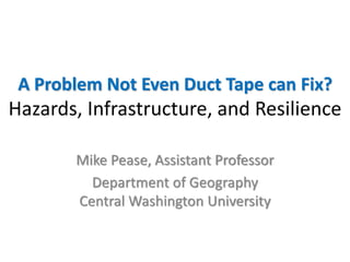 A Problem Not Even Duct Tape can Fix?
Hazards, Infrastructure, and Resilience
Mike Pease, Assistant Professor
Department of Geography
Central Washington University
 