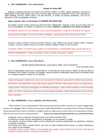 3. (VAL VALENÇA/2017) Leia o texto abaixo:
Sergipe em dados 2009
“Segundo a Pesquisa Nacional de Amostra por Domicílios (PNAD), em 2008, Sergipe apresentou uma taxa de
alfabetização 81,92% entre pessoas de 5 anos ou mais de idade. Essa taxa se apresenta como a maior registrada na
região Nordeste (79,70%), porém inferior a do país (88,52%). O número de pessoas analfabetas, por sua vez,
representa 18,08% da população do Estado.”
Agora, responda sobre as informações do SERGIPE EM DADOS 2009:
Em Sergipe, existem muitas crianças que ainda não foram alfabetizadas. Segundo o texto, há uma média maior no
índice de analfabetos em Sergipe, no Nordeste ou no Brasil? Justifique a resposta só com dados necessários.
No Nordeste brasileiro há mais analfabetos, já que a taxa de analfabetismo nordestina é de 20,30%. Em segundo
______________________________________________________________________________________________
lugar encontra-se Sergipe, com a taxa de 18,08% analfabetos, seguidos pelo Brasil, com a taxa de 11,48%.
______________________________________________________________________________________________
No texto, a palavra “Estado” foi escrita com letra maiúscula. Logo, sabemos que ela não significa “saúde, condições,
situação”. O que ela significa? Qual nome poderia substituir a palavra “Estado” no final do texto?
O vocábulo “Estado”, no contexto acima, significa “no conceito político, um determinado lugar, que faz parte da uni-
______________________________________________________________________________________________
dade da Federação/Brasil” e deve ser retomado, quanto ao sentido, pela palavra “Sergipe”.
______________________________________________________________________________________________
4. (VAL VALENÇA/2017) Leia a frase abaixo:
“Se todo animal inspira ternura, o que houve, então, com os homens?”
Autor: Guimarães Rosa
Qual é a interpretação possível para compreendermos a crítica feita aos seres humanos, através da leitura da frase de
Guimarães Rosa? Indique uma figura de linguagem capaz de facilitar a interpretação dessa frase de Guimarães Rosa
e, em seguida, explique o porquê da sua indicação.
______________________________________________________________________________________________
A figura de linguagem escolhida foi a Ironia, pois ela consiste em dizermos o pensamento contrário do que achamos.
______________________________________________________________________________________________
Ironicamente, Guimarães Rosa nos faz refletir sobre o porquê de “homens” não inspirarem ternura, no sentido de ad-
______________________________________________________________________________________________
miração, beleza. Outra figura de linguagem foi a Metáfora/comparação: sendo o homem também um animal (racional)
______________________________________________________________________________________________
deveria, no mínimo, apresentar-se belo como os outros animais (irracionais). Diante dessa ausência, a frase torna-se
______________________________________________________________________________________________
irônica, sarcástica.
5. (VAL VALENÇA/2017) Leia e responda a afirmativa correta.
"Marvin (Patches)"é uma canção gravada em 1984 pelo grupo brasileiro de rock Titãs e lançada como “single” em 1988,retirado
do álbum ao vivo “Go Back”."Marvin" é versão de uma canção em inglês intitulada "Patches",composta por Dunbar e Johnson e interpretada
originalmente pela banda “Chairmen ofthe Board” em 1970. A canção em inglês venceu um prêmio Grammye foi regravada por Clarence
Carter no mesmo ano em que foi lançada pela banda. [Disponível em: https://pt.wikipedia.org/wiki/M arvin_(can%C3%A7%C3%A3o)]
a) Segundo o texto, a banda de rock Marvin lançou uma música chamada “Titãs”.
b) Predomina no texto a função metalinguística da linguagem, por ser centrado no código.
c) As palavras, escritas em língua inglesa, no texto, demonstram a presença predominante do regionalismo nordestino
em relação à linguagem.
d) De acordo com o texto, a canção “Marvin”, dos Titãs, foi criada na década de 80' e venceu um prêmio internacional
com o grupo de rock brasileiro.
e) Segundo o texto, a música “Marvin” é uma recriação de um grupo musical brasileiro de rock, tendo como base de
inspiração a música “Patches”, produzida na década de 70'.
 