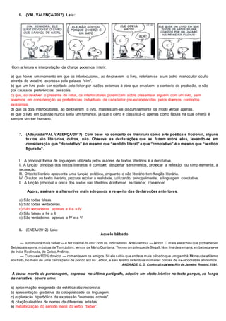 6. (VAL VALENÇA/2017) Leia:
Com a leitura e interpretação da charge podemos inferir:
a) que houve um momento em que os interlocutores, ao devolverem o livro, referiam-se a um outro interlocutor oculto
através do vocativo expresso pela palavra “sim”.
b) que um livro pode ser rejeitado pelo leitor por razões externas à obra que envolvem o contexto de produção, e não
por causa de preferências pessoais.
c) que, ao devolver o presente de natal, os interlocutores polemizam sobre presentear alguém com um livro, sem
levarmos em consideração as preferências individuais de cada leitor pré-estabelecidas pelos diversos contextos
existentes.
d) que os dois interlocutores, ao devolverem o livro, manifestam-se discursivamente de modo verbal apenas.
e) que o livro em questão nunca seria um romance, já que o certo é classificá-lo apenas como fábula na qual o herói é
sempre um ser humano.
7. (Adaptada/VAL VALENÇA/2017) Com base no conceito de literatura como arte poética e ficcional, alguns
textos são literários, outros, não. Observe as declarações que se fazem sobre eles, levando-se em
consideração que “denotativo” é o mesmo que “sentido literal” e que “conotativo” é o mesmo que “sentido
figurado”.
I. A principal forma de linguagem utilizada pelos autores de textos literários é a denotativa.
II. A função principal dos textos literários é comover, despertar sentimentos, provocar a reflexão, ou simplesmente, a
recreação.
III. O texto literário apresenta uma função estética, enquanto o não literário tem função literária.
IV. O autor, no texto literário, procura recriar a realidade, utilizando, principalmente, a linguagem conotativa.
II. A função principal e única dos textos não literários é informar, esclarecer, convencer.
Agora, assinale a alternativa mais adequada a respeito das declarações anteriores.
a) São todas falsas.
b) São todas verdadeiras.
c) São verdadeiras apenas a II e a IV.
d) São falsas a I e a II.
e) São verdadeiras apenas a IV e a V.
8. (ENEM/2012) Leia:
Aquele bêbado
— Juro nunca mais beber — e fez o sinal da cruz com os indicadores.Acrescentou: — Álcool. O mais ele achou que podia beber.
Bebia paisagens,músicas de Tom Jobim,versos de Mário Quintana. Tomou um pileque de Segall.Nos fins de semana,embebedava-se
de Índia Reclinada, de Celso Antônio.
— Curou-se 100% do vício — comentavam os amigos.Só ele sabia que andava mais bêbado que um gambá.Morreu de etilismo
abstrato, no meio de uma carraspana de pôr do sol no Leblon, e seu féretro ostentava inúmeras coroas de ex-alcoólatras anônimos.
ANDRADE, C. D. Contosplausíveis. Rio de Janeiro: Record, 1991.
A causa mortis do personagem, expressa no último parágrafo, adquire um efeito irônico no texto porque, ao longo
da narrativa, ocorre uma:
a) aproximação exagerada da estética abstracionista.
b) apresentação gradativa da coloquialidade da linguagem.
c) exploração hiperbólica da expressão “inúmeras coroas”.
d) citação aleatória de nomes de diferentes artistas.
e) metaforização do sentido literal do verbo “beber”.
 