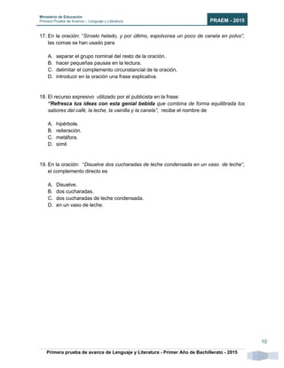 Ministerio de Educación
Primera Prueba de Avance – Lenguaje y Literatura PRAEM - 2015
Primera prueba de avance de Lenguaje y Literatura - Primer Año de Bachillerato - 2015
10
17. En la oración: “Sírvelo helado, y por último, espolvorea un poco de canela en polvo”,
las comas se han usado para
A. separar el grupo nominal del resto de la oración.
B. hacer pequeñas pausas en la lectura.
C. delimitar el complemento circunstancial de la oración.
D. introducir en la oración una frase explicativa.
18. El recurso expresivo utilizado por el publicista en la frase:
“Refresca tus ideas con esta genial bebida que combina de forma equilibrada los
sabores del café, la leche, la vainilla y la canela”, recibe el nombre de
A. hipérbole.
B. reiteración.
C. metáfora.
D. símil
19. En la oración: “Disuelve dos cucharadas de leche condensada en un vaso de leche”,
el complemento directo es
A. Disuelve.
B. dos cucharadas.
C. dos cucharadas de leche condensada.
D. en un vaso de leche.
 
