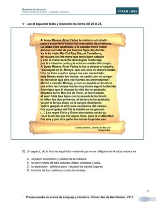 Ministerio de Educación
Primera Prueba de Avance – Lenguaje y Literatura PRAEM - 2015
Primera prueba de avance de Lenguaje y Literatura - Primer Año de Bachillerato - 2015
11
 Lee el siguiente texto y responde los ítems del 20 al 24.
20. Un aspecto de la historia española medieval que se ve reflejado en el texto anterior es
A. el poder económico y político de la nobleza.
B. la convivencia de tres culturas: árabe, cristiana y judía.
C. la expedición cristiana para rescatar los santos lugares.
D. la lucha de los cristianos contra los árabes.
Al buen Minaya Álvar Fáñez le mataron el caballo
pero a socorrerle fueron las mesnadas de cristianos.
La lanza tiene quebrada, a la espada metió mano,
aunque luchaba de pie buenos tajos iba dando.
Ya le ha visto Mío Cid Ruy Díaz el Castellano,
se va para un jefe moro que tenía buen caballo
y con la mano derecha descárgale fuerte tajo,
por la cintura le corta y le echa en medio del campo.
Al buen Minaya Álvar Fáñez le fue a ofrecer el caballo.
"Cabalgad en él, Minaya, que vos sois mi diestro brazo.
Hoy de todo vuestro apoyo me veo necesitado;
muy firmes están los moros, no ceden aún el campo:
es menester que otra vez fuertes les arremetamos".
Montó a caballo Minaya, y con su espada en la mano
por entre las fuerzas moras muy bravo siguió luchando.
Enemigos que él alcanza la vida les va quitando.
Mientras tanto Mío Cid de Vivar, el bienhadado,
al emir Fáriz tres tajos con la espada le ha tirado;
le fallan los dos primeros, el tercero le ha acertado;
ya por la loriga abajo va la sangre destilando,
vuelve grupas el emir para escaparse del campo.
Por aquel golpe del Cid la batalla se ha ganado.
(…) Los reyes Fáriz y Galve derrotados están ya.
¡Qué buen día que fue aquel, Dios, para la cristiandad!
Por una y por otra parte los moros huyendo van.
Cantar primero, poema “El Mío Cid”
(fragmento)
 