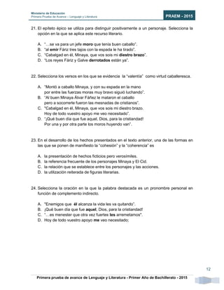 Ministerio de Educación
Primera Prueba de Avance – Lenguaje y Literatura PRAEM - 2015
Primera prueba de avance de Lenguaje y Literatura - Primer Año de Bachillerato - 2015
12
21. El epíteto épico se utiliza para distinguir positivamente a un personaje. Selecciona la
opción en la que se aplica este recurso literario.
A. “…se va para un jefe moro que tenía buen caballo”.
B. “al emir Fáriz tres tajos con la espada le ha tirado”.
C. “Cabalgad en él, Minaya, que vos sois mi diestro brazo”.
D. “Los reyes Fáriz y Galve derrotados están ya”.
22. Selecciona los versos en los que se evidencia la “valentía” como virtud caballeresca.
A. “Montó a caballo Minaya, y con su espada en la mano
por entre las fuerzas moras muy bravo siguió luchando”.
B. “Al buen Minaya Álvar Fáñez le mataron el caballo
pero a socorrerle fueron las mesnadas de cristianos”.
C. "Cabalgad en él, Minaya, que vos sois mi diestro brazo.
Hoy de todo vuestro apoyo me veo necesitado”.
D. “¡Qué buen día que fue aquel, Dios, para la cristiandad!
Por una y por otra parte los moros huyendo van”.
23. En el desarrollo de los hechos presentados en el texto anterior, una de las formas en
las que se ponen de manifiesto la “cohesión” y la “coherencia” es
A. la presentación de hechos ficticios pero verosímiles.
B. la referencia frecuente de los personajes Minaya y El Cid.
C. la relación que se establece entre los personajes y las acciones.
D. la utilización reiterada de figuras literarias.
24. Selecciona la oración en la que la palabra destacada es un pronombre personal en
función de complemento indirecto.
A. "Enemigos que él alcanza la vida les va quitando”.
B. ¡Qué buen día que fue aquel, Dios, para la cristiandad!
C. “…es menester que otra vez fuertes les arremetamos".
D. Hoy de todo vuestro apoyo me veo necesitado;
 