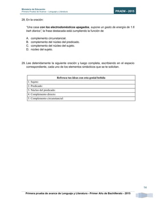 Ministerio de Educación
Primera Prueba de Avance – Lenguaje y Literatura PRAEM - 2015
Primera prueba de avance de Lenguaje y Literatura - Primer Año de Bachillerato - 2015
14
28. En la oración:
“Una casa con los electrodomésticos apagados, supone un gasto de energía de 1.6
kwh diarios”, la frase destacada está cumpliendo la función de
A. complemento circunstancial.
B. complemento del núcleo del predicado.
C. complemento del núcleo del sujeto.
D. núcleo del sujeto.
29. Lee detenidamente la siguiente oración y luego completa, escribiendo en el espacio
correspondiente, cada uno de los elementos sintácticos que se te solicitan.
Refresca tus ideas con esta genial bebida
1. Sujeto:
2. Predicado:
3. Núcleo del predicado:
4. Complemento directo:
5. Complemento circunstancial:
 