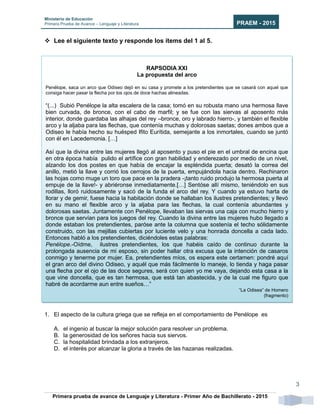 Ministerio de Educación
Primera Prueba de Avance – Lenguaje y Literatura PRAEM - 2015
Primera prueba de avance de Lenguaje y Literatura - Primer Año de Bachillerato - 2015
3
 Lee el siguiente texto y responde los ítems del 1 al 5.
1. El aspecto de la cultura griega que se refleja en el comportamiento de Penélope es
A. el ingenio al buscar la mejor solución para resolver un problema.
B. la generosidad de los señores hacia sus siervos.
C. la hospitalidad brindada a los extranjeros.
D. el interés por alcanzar la gloria a través de las hazanas realizadas.
RAPSODIA XXI
La propuesta del arco
Penélope, saca un arco que Odiseo dejó en su casa y promete a los pretendientes que se casará con aquel que
consiga hacer pasar la flecha por los ojos de doce hachas alineadas.
“(...) Subió Penélope la alta escalera de la casa; tomó en su robusta mano una hermosa llave
bien curvada, de bronce, con el cabo de marfil; y se fue con las siervas al aposento más
interior, donde guardaba las alhajas del rey –bronce, oro y labrado hierro-, y también el flexible
arco y la aljaba para las flechas, que contenía muchas y dolorosas saetas; dones ambos que a
Odiseo le había hecho su huésped Ifito Eurítida, semejante a los inmortales, cuando se juntó
con él en Lacedemonia. […]
Así que la divina entre las mujeres llegó al aposento y puso el pie en el umbral de encina que
en otra época había pulido el artífice con gran habilidad y enderezado por medio de un nivel,
alzando los dos postes en que había de encajar la espléndida puerta; desató la correa del
anillo, metió la llave y corrió los cerrojos de la puerta, empujándola hacia dentro. Rechinaron
las hojas como muge un toro que pace en la pradera -¡tanto ruido produjo la hermosa puerta al
empuje de la llave!- y abriéronse inmediatamente.[…] Sentóse allí mismo, teniéndolo en sus
rodillas, lloró ruidosamente y sacó de la funda el arco del rey. Y cuando ya estuvo harta de
llorar y de gemir, fuese hacia la habitación donde se hallaban los ilustres pretendientes; y llevó
en su mano el flexible arco y la aljaba para las flechas, la cual contenía abundantes y
dolorosas saetas. Juntamente con Penélope, llevaban las siervas una caja con mucho hierro y
bronce que servían para los juegos del rey. Cuando la divina entre las mujeres hubo llegado a
donde estaban los pretendientes, paróse ante la columna que sostenía el techo sólidamente
construido, con las mejillas cubiertas por luciente velo y una honrada doncella a cada lado.
Entonces habló a los pretendientes, diciéndoles estas palabras:
Penélope.-Oídme, ilustres pretendientes, los que habéis caído de continuo durante la
prolongada ausencia de mi esposo, sin poder hallar otra excusa que la intención de casaros
conmigo y tenerme por mujer. Ea, pretendientes míos, os espera este certamen: pondré aquí
el gran arco del divino Odiseo, y aquél que más fácilmente lo maneje, lo tienda y haga pasar
una flecha por el ojo de las doce segures, será con quien yo me vaya, dejando esta casa a la
que vine doncella, que es tan hermosa, que está tan abastecida, y de la cual me figuro que
habré de acordarme aun entre sueños…”
“La Odisea” de Homero
(fragmento)
 
