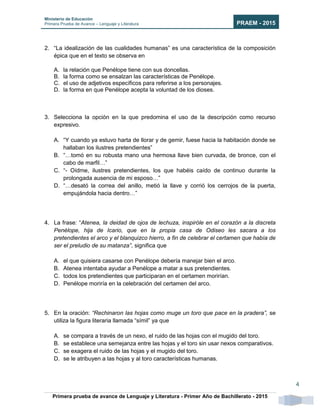 Ministerio de Educación
Primera Prueba de Avance – Lenguaje y Literatura PRAEM - 2015
Primera prueba de avance de Lenguaje y Literatura - Primer Año de Bachillerato - 2015
4
2. “La idealización de las cualidades humanas” es una característica de la composición
épica que en el texto se observa en
A. la relación que Penélope tiene con sus doncellas.
B. la forma como se ensalzan las características de Penélope.
C. el uso de adjetivos específicos para referirse a los personajes.
D. la forma en que Penélope acepta la voluntad de los dioses.
3. Selecciona la opción en la que predomina el uso de la descripción como recurso
expresivo.
A. “Y cuando ya estuvo harta de llorar y de gemir, fuese hacia la habitación donde se
hallaban los ilustres pretendientes”
B. “…tomó en su robusta mano una hermosa llave bien curvada, de bronce, con el
cabo de marfil…”
C. “- Oídme, ilustres pretendientes, los que habéis caído de continuo durante la
prolongada ausencia de mi esposo…”
D. “…desató la correa del anillo, metió la llave y corrió los cerrojos de la puerta,
empujándola hacia dentro…”
4. La frase: “Atenea, la deidad de ojos de lechuza, inspiróle en el corazón a la discreta
Penélope, hija de Icario, que en la propia casa de Odiseo les sacara a los
pretendientes el arco y el blanquizco hierro, a fin de celebrar el certamen que había de
ser el preludio de su matanza”, significa que
A. el que quisiera casarse con Penélope debería manejar bien el arco.
B. Atenea intentaba ayudar a Penélope a matar a sus pretendientes.
C. todos los pretendientes que participaran en el certamen morirían.
D. Penélope moriría en la celebración del certamen del arco.
5. En la oración: “Rechinaron las hojas como muge un toro que pace en la pradera”, se
utiliza la figura literaria llamada “símil” ya que
A. se compara a través de un nexo, el ruido de las hojas con el mugido del toro.
B. se establece una semejanza entre las hojas y el toro sin usar nexos comparativos.
C. se exagera el ruido de las hojas y el mugido del toro.
D. se le atribuyen a las hojas y al toro características humanas.
 
