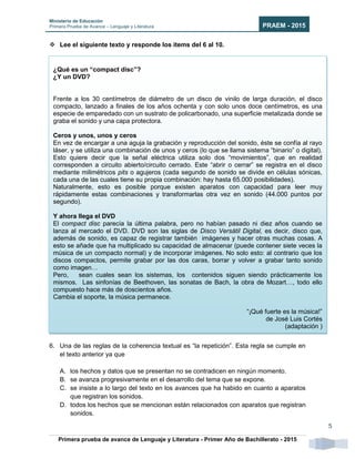 Ministerio de Educación
Primera Prueba de Avance – Lenguaje y Literatura PRAEM - 2015
Primera prueba de avance de Lenguaje y Literatura - Primer Año de Bachillerato - 2015
5
 Lee el siguiente texto y responde los ítems del 6 al 10.
6. Una de las reglas de la coherencia textual es “la repetición”. Esta regla se cumple en
el texto anterior ya que
A. los hechos y datos que se presentan no se contradicen en ningún momento.
B. se avanza progresivamente en el desarrollo del tema que se expone.
C. se insiste a lo largo del texto en los avances que ha habido en cuanto a aparatos
que registran los sonidos.
D. todos los hechos que se mencionan están relacionados con aparatos que registran
sonidos.
¿Qué es un “compact disc”?
¿Y un DVD?
Frente a los 30 centímetros de diámetro de un disco de vinilo de larga duración, el disco
compacto, lanzado a finales de los años ochenta y con solo unos doce centímetros, es una
especie de emparedado con un sustrato de policarbonado, una superficie metalizada donde se
graba el sonido y una capa protectora.
Ceros y unos, unos y ceros
En vez de encargar a una aguja la grabación y reproducción del sonido, éste se confía al rayo
láser, y se utiliza una combinación de unos y ceros (lo que se llama sistema “binario” o digital).
Esto quiere decir que la señal eléctrica utiliza solo dos “movimientos”, que en realidad
corresponden a circuito abierto/circuito cerrado. Este “abrir o cerrar” se registra en el disco
mediante milimétricos pits o agujeros (cada segundo de sonido se divide en células sónicas,
cada una de las cuales tiene su propia combinación: hay hasta 65.000 posibilidades).
Naturalmente, esto es posible porque existen aparatos con capacidad para leer muy
rápidamente estas combinaciones y transformarlas otra vez en sonido (44.000 puntos por
segundo).
Y ahora llega el DVD
El compact disc parecía la última palabra, pero no habían pasado ni diez años cuando se
lanza al mercado el DVD. DVD son las siglas de Disco Versátil Digital, es decir, disco que,
además de sonido, es capaz de registrar también imágenes y hacer otras muchas cosas. A
esto se añade que ha multiplicado su capacidad de almacenar (puede contener siete veces la
música de un compacto normal) y de incorporar imágenes. No solo esto: al contrario que los
discos compactos, permite grabar por las dos caras, borrar y volver a grabar tanto sonido
como imagen…
Pero, sean cuales sean los sistemas, los contenidos siguen siendo prácticamente los
mismos. Las sinfonías de Beethoven, las sonatas de Bach, la obra de Mozart…, todo ello
compuesto hace más de doscientos años.
Cambia el soporte, la música permanece.
“¡Qué fuerte es la música!”
de José Luis Cortés
(adaptación )
 