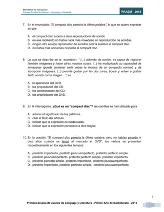 Ministerio de Educación
Primera Prueba de Avance – Lenguaje y Literatura PRAEM - 2015
Primera prueba de avance de Lenguaje y Literatura - Primer Año de Bachillerato - 2015
6
7. En el enunciado: “El compact disc parecía la última palabra”, lo que se quiere expresar
es que
A. el compact disc supera a otros reproductores de sonido.
B. en ese momento no había nada más novedoso en reproducción de sonidos.
C. ningún otro equipo reproductor de sonidos podría sustituir al compact disc.
D. no había más opiniones respecto al compact disc.
8. Lo que se describe en la expresión: “ (...) además de sonido, es capaz de registrar
también imágenes y hacer otras muchas cosas. (...) ha multiplicado su capacidad de
almacenar (puede contener siete veces la música de un compacto normal) y de
incorporar imágenes. (...) permite grabar por las dos caras, borrar y volver a grabar
tanto sonido como imagen…”, es
A. la apariencia del DVD.
B. las propiedades del CD.
C. los componentes del CD.
D. las propiedades del DVD.
9. En la interrogante: ¿Qué es un “compact disc”? las comillas se han utilizado para
A. aclarar el significado de las palabras.
B. citar el título del artículo.
C. indicar que la expresión es inadecuada.
D. indicar que la expresión pertenece a otra lengua.
10. En la oración: “El compact disc parecía la última palabra, pero no habían pasado ni
diez años cuando se lanzó al mercado el DVD”, los verbos se presentan
respectivamente en los siguientes tiempos:
A. pretérito imperfecto, pretérito pluscuamperfecto, pretérito perfecto simple.
B. pretérito pluscuamperfecto, pretérito perfecto simple, pretérito imperfecto.
C. pretérito perfecto simple, pretérito imperfecto, pretérito pluscuamperfecto.
D. pretérito imperfecto, pretérito perfecto simple, pretérito pluscuamperfecto.
 