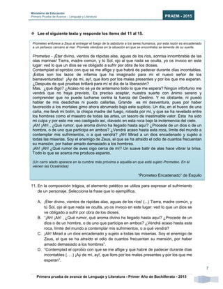 Ministerio de Educación
Primera Prueba de Avance – Lenguaje y Literatura PRAEM - 2015
Primera prueba de avance de Lenguaje y Literatura - Primer Año de Bachillerato - 2015
7
 Lee el siguiente texto y responde los ítems del 11 al 15.
11. En la composición trágica, el elemento patético se utiliza para expresar el sufrimiento
de un personaje. Selecciona la frase que lo ejemplifica.
A. ¡Éter divino, vientos de rápidas alas, aguas de los ríos! (...) Tierra, madre común, y
tú Sol, ojo al que nada se oculta, yo os invoco en este lugar: ved lo que un dios se
ve obligado a sufrir por obra de los dioses.
B. “¡Ah! ¡Ah! , ¿Qué rumor, qué aroma divino ha llegado hasta aquí? ¿Procede de un
dios o de un hombre, o de uno que participa en ambos? ¿Vendrá acaso hasta esta
roca, límite del mundo a contemplar mis sufrimientos, o a qué vendrá?
C. ¡Ah! Mirad a un dios encadenado y sujeto a todas las miserias. Soy el enemigo de
Zeus, el que se ha atraído el odio de cuantos frecuentan su mansión, por haber
amado demasiado a los hombres”.
D. “Contemplad el oprobio con que se me aflige y que habré de padecer durante días
incontables (. . .) ¡Ay de mí, ay!, que lloro por los males presentes y por los que me
esperan”.
Prometeo enfurece a Zeus al entregar el fuego de la sabiduría a los seres humanos, por esta razón es encadenado
a un peñasco cercano al mar. Promete viéndose en la situación en que se encontraba se lamenta de su suerte.
Prometeo - ¡Éter divino, vientos de rápidas alas, aguas de los ríos, sonrisa innombrable de las
olas marinas! Tierra, madre común, y tú Sol, ojo al que nada se oculta, yo os invoco en este
lugar: ved lo que un dios se ve obligado a sufrir por obra de los dioses.
Contemplad el oprobio con que se me aflige y que habré de padecer durante días incontables.
¡Estos son los lazos de infamia que ha imaginado para mí el nuevo señor de los
bienaventurados! ¡Ay de mí, ay!, que lloro por los males presentes y por los que me esperan.
¿Después de qué pruebas brillará para mí el día de la liberación?
Mas, ¿qué digo? ¿Acaso no sé ya de antemano todo lo que me espera? Ningún infortunio me
vendrá que no haya previsto. Es preciso aceptar, nuestra suerte con ánimo sereno y
comprender que no puede lucharse contra la fuerza del Destino. Y no obstante, ni puedo
hablar de mis desdichas ni puedo callarlas. Grande es mi desventura, pues por haber
favorecido a los mortales gimo ahora abrumado bajo este suplicio. Un día, en el hueco de una
caña, me llevé mi botín, la chispa madre del fuego, robada por mí, y que se ha revelado entre
los hombres como el maestro de todas las artes, un tesoro de inestimable valor. Ésta ha sido
mi culpa y por esto me veo castigado así, clavado en esta roca bajo la inclemencia del cielo.
¡Ah! ¡Ah! , ¿Qué rumor, qué aroma divino ha llegado hasta aquí? ¿Procede de un dios o de un
hombre, o de uno que participa en ambos? ¿Vendrá acaso hasta esta roca, límite del mundo a
contemplar mis sufrimientos, o a qué vendrá? ¡Ah! Mirad a un dios encadenado y sujeto a
todas las miserias. Soy el enemigo de Zeus, el que se ha atraído el odio de cuantos frecuentan
su mansión, por haber amado demasiado a los hombres.
¡Ah! ¡Ah! ¿Qué rumor de aves oigo cerca de mí? Un suave batir de alas hace vibrar la brisa.
Todo lo que se acerca me produce espanto.
(Un carro alado aparece en la cumbre más próxima a aquélla en que está sujeto Prometeo. En él
vienen las Oceánidas)
“Prometeo Encadenado” de Esquilo
(fragmento)
 