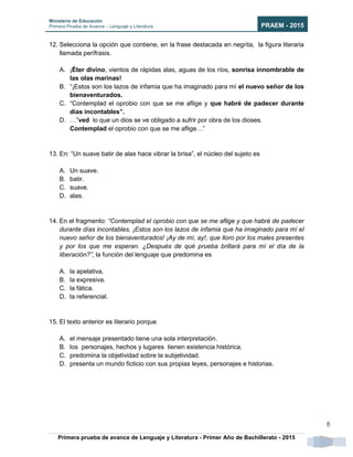 Ministerio de Educación
Primera Prueba de Avance – Lenguaje y Literatura PRAEM - 2015
Primera prueba de avance de Lenguaje y Literatura - Primer Año de Bachillerato - 2015
8
12. Selecciona la opción que contiene, en la frase destacada en negrita, la figura literaria
llamada perífrasis.
A. ¡Éter divino, vientos de rápidas alas, aguas de los ríos, sonrisa innombrable de
las olas marinas!
B. “¡Estos son los lazos de infamia que ha imaginado para mí el nuevo señor de los
bienaventurados.
C. “Contemplad el oprobio con que se me aflige y que habré de padecer durante
días incontables”.
D. …”ved lo que un dios se ve obligado a sufrir por obra de los dioses.
Contemplad el oprobio con que se me aflige…”
13. En: “Un suave batir de alas hace vibrar la brisa”, el núcleo del sujeto es
A. Un suave.
B. batir.
C. suave.
D. alas.
14. En el fragmento: “Contemplad el oprobio con que se me aflige y que habré de padecer
durante días incontables. ¡Estos son los lazos de infamia que ha imaginado para mí el
nuevo señor de los bienaventurados! ¡Ay de mí, ay!, que lloro por los males presentes
y por los que me esperan. ¿Después de qué prueba brillará para mí el día de la
liberación?”, la función del lenguaje que predomina es
A. la apelativa.
B. la expresiva.
C. la fática.
D. la referencial.
15. El texto anterior es literario porque
A. el mensaje presentado tiene una sola interpretación.
B. los personajes, hechos y lugares tienen existencia histórica.
C. predomina la objetividad sobre la subjetividad.
D. presenta un mundo ficticio con sus propias leyes, personajes e historias.
 