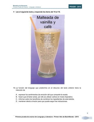 Ministerio de Educación
Primera Prueba de Avance – Lenguaje y Literatura PRAEM - 2015
Primera prueba de avance de Lenguaje y Literatura - Primer Año de Bachillerato - 2015
9
 Lee el siguiente texto y responde los ítems del 16 al 19.
16. La función del lenguaje que predomina en el discurso del texto anterior tiene la
intención de
A. expresar los sentimientos de emoción del que comparte la receta.
B. hacer que el lector actúe, por ello se utilizan verbos en modo imperativo.
C. informar sobre los beneficios de combinar los ingredientes de esta bebida.
D. mantener atento al lector para que pueda seguir las indicaciones.
Malteada de
vainilla y
café
 