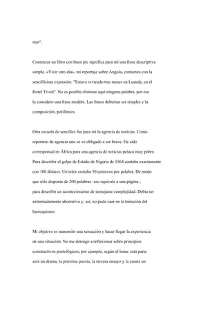 mar".



Comenzar un libro con buen pie significa para mí una frase descriptiva

simple. «Vivir otro día», mi reportaje sobre Angola, comienza con la

sencillísima expresión: "Estuve viviendo tres meses en Luanda, en el

Hotel Tívoli". No es posible eliminar aquí ninguna palabra, por eso

la considero una frase modelo. Las frases deberían ser simples y la

composición, polifónica.



Otra escuela de sencillez fue para mí la agencia de noticias. Como

reportero de agencia uno se ve obligado a ser breve. He sido

corresponsal en África para una agencia de noticias polaca muy pobre.

Para describir el golpe de Estado de Nigeria de 1964 contaba exactamente

con 100 dólares. Un telex costaba 50 centavos por palabra. De modo

que sólo disponía de 200 palabras -eso equivale a una página-,

para describir un acontecimiento de semejante complejidad. Debía ser

extremadamente ahorrativo y, así, no pude caer en la tentación del

barroquismo.



Mi objetivo es transmitir una sensación y hacer llegar la experiencia

de una situación. No me detengo a reflexionar sobre principios

constructivos poetológicos, por ejemplo, según el lema: esta parte

será un drama, la próxima poesía, la tercera ensayo y la cuarta un
 