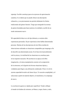 reportaje. Escribir constituye para mí un proceso de aproximación

cautelosa. Es evidente que no puedo ofrecer una descripción

exhaustiva, y eso precisamente me permite desbaratar los límites

tradicionales del género literario. Tengo que transgredir las normas

de género heredadas para hacer justicia a la realidad y escribir de un

modo enteramente nuevo.



Mi capacidad de idear no es de tipo abstracto, se asienta sobre

experiencias personales. Sé por experiencia cómo hablan determinadas

personas. Muchas de las descripciones de mis libros resultan de

observaciones realizadas en situaciones comparables que traspongo a fin

de describir una determinada escena. En la base de tal procedimiento

está la certeza y la similitud de las situaciones no constituye para

mí un requisito necesario. Mi escritura no se apoya en la libre

imaginación, y la única manipulación consiste en la composición

de la estructura, en la ligazón de diversas situaciones típicas y

verdaderas para llegar a una afirmación condensada. Ulises vive de la

enorme capacidad inventiva de James Joyce. Yo necesito complejidad, y al

seleccionar a partir de material objetivo, lo transformo y lo compongo

de nuevo.



La escritura de agencia es rápida pero superficial. Tiende a dibujar

el mundo sirviéndose de extremos, en blanco y negro, bueno y malo,
 