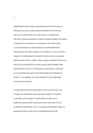 5



Simplificando mucho, hoy la situación que atraviesa la literatura se

me aparece así: por una parte tenemos la literatura de ficción que

cada vez se concentra más en la vida interior, en la psique del

individuo. El punto de partida es siempre la persona aislada. Hoy domina

el interés por la vida interior y sus relaciones con la de los otros,

y con estas relaciones se suele designar en nuestra tradición las

relaciones con otros seres cercanos, con la esposa, el vecino, amantes y

amigos. En el polo opuesto del espectro literario tenemos las noticias:

informes duros, breves, simples. ¿Hay un punto intermedio? Entre uno y

otro hay un considerable vacío sobre el que yo decidí trabajar. Para

poder describir el clima o el ambiente, los sentimientos y afectos de

los seres humanos hay que servirse de los logros de la literatura de

ficción. Y, sin embargo, las noticias hablan de lo más importante:

la creación de la historia.



La capacidad de retentiva del hombre es cada vez más escasa. Hoy

asistimos a la desaparición de la conciencia histórica. La historia

se sustituye por el collage. Las generaciones en proceso de

maduración apenas saben lo que ocurrió hace veinte años. Este es

un fenómeno enteramente nuevo. Esa ruptura con el pasado sugiere la

pregunta de cómo escribir con este trasfondo para que al día
 