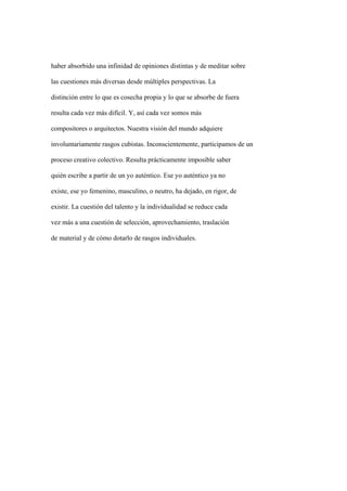 haber absorbido una infinidad de opiniones distintas y de meditar sobre

las cuestiones más diversas desde múltiples perspectivas. La

distinción entre lo que es cosecha propia y lo que se absorbe de fuera

resulta cada vez más difícil. Y, así cada vez somos más

compositores o arquitectos. Nuestra visión del mundo adquiere

involuntariamente rasgos cubistas. Inconscientemente, participamos de un

proceso creativo colectivo. Resulta prácticamente imposible saber

quién escribe a partir de un yo auténtico. Ese yo auténtico ya no

existe, ese yo femenino, masculino, o neutro, ha dejado, en rigor, de

existir. La cuestión del talento y la individualidad se reduce cada

vez más a una cuestión de selección, aprovechamiento, traslación

de material y de cómo dotarlo de rasgos individuales.
 