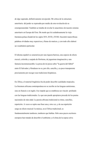 de algo superado, definitivamente envejecido. Mi crítica de la estructura

autoritaria del poder se expresaba por medio de esta revelación de su

extemporaneidad. También se trataba de revelar lo anacrónico de nuestro sistema

autoritario en Europa del Este. De modo que leí cuidadosamente la vieja

literatura polaca feudal de los siglos XVI, XVII y XVIII. Encontré maravillosas

palabras olvidadas muy expresivas y llenas de matices, y con todo ello elaboré

un vocabulario particular.



El idioma español se caracteriza por una riqueza barroca, una especie de efecto

rococó, colorida y cuajada de florituras, de juguetona imaginación y una

fantasía inconmensurable. La prosa de mi pieza sobre "la guerra del fútbol"

entre El Salvador y Honduras no es, por ello, sencilla, y es poco transparente

precisamente por recoger esas tradiciones hispánicas.



En África, el material lingüístico ha de poder describir cualidades tropicales.

La literatura africana contemporánea no se escribe en las lenguas autóctonas,

sino en francés o en inglés. Eso impide que se establezca un vínculo profundo

con las lenguas tradicionales. Lo que uno puede apropiarse procede de los poetas

nacionales de más edad. La poesía africana tradicional es ritmo, sencillez,

repetición. A veces se repite una frase una y otra vez, y de esa repetición

surge un efecto musical: la música, en el África tradicional, es

fundamentalmente tambores, tambores que hablan. Sólo unos pocos escritores

europeos han tratado de describir el ambiente y el clima de la espesa selva
 