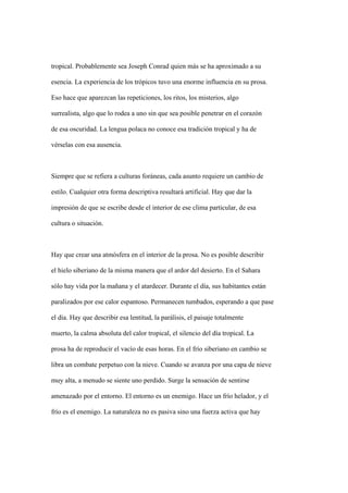tropical. Probablemente sea Joseph Conrad quien más se ha aproximado a su

esencia. La experiencia de los trópicos tuvo una enorme influencia en su prosa.

Eso hace que aparezcan las repeticiones, los ritos, los misterios, algo

surrealista, algo que lo rodea a uno sin que sea posible penetrar en el corazón

de esa oscuridad. La lengua polaca no conoce esa tradición tropical y ha de

vérselas con esa ausencia.



Siempre que se refiera a culturas foráneas, cada asunto requiere un cambio de

estilo. Cualquier otra forma descriptiva resultará artificial. Hay que dar la

impresión de que se escribe desde el interior de ese clima particular, de esa

cultura o situación.



Hay que crear una atmósfera en el interior de la prosa. No es posible describir

el hielo siberiano de la misma manera que el ardor del desierto. En el Sahara

sólo hay vida por la mañana y el atardecer. Durante el día, sus habitantes están

paralizados por ese calor espantoso. Permanecen tumbados, esperando a que pase

el día. Hay que describir esa lentitud, la parálisis, el paisaje totalmente

muerto, la calma absoluta del calor tropical, el silencio del día tropical. La

prosa ha de reproducir el vacío de esas horas. En el frío siberiano en cambio se

libra un combate perpetuo con la nieve. Cuando se avanza por una capa de nieve

muy alta, a menudo se siente uno perdido. Surge la sensación de sentirse

amenazado por el entorno. El entorno es un enemigo. Hace un frío helador, y el

frío es el enemigo. La naturaleza no es pasiva sino una fuerza activa que hay
 