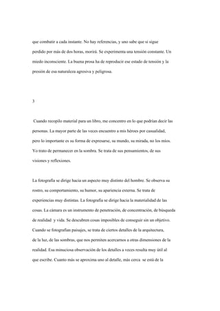 que combatir a cada instante. No hay referencias, y uno sabe que si sigue

perdido por más de dos horas, morirá. Se experimenta una tensión constante. Un

miedo inconsciente. La buena prosa ha de reproducir ese estado de tensión y la

presión de esa naturaleza agresiva y peligrosa.




3



Cuando recopilo material para un libro, me concentro en lo que podrían decir las

personas. La mayor parte de las veces encuentro a mis héroes por casualidad,

pero lo importante es su forma de expresarse, su mundo, su mirada, no los míos.

Yo trato de permanecer en la sombra. Se trata de sus pensamientos, de sus

visiones y reflexiones.



La fotografía se dirige hacia un aspecto muy distinto del hombre. Se observa su

rostro, su comportamiento, su humor, su apariencia externa. Se trata de

experiencias muy distintas. La fotografía se dirige hacia la materialidad de las

cosas. La cámara es un instrumento de penetración, de concentración, de búsqueda

de realidad y vida. Se descubren cosas imposibles de conseguir sin un objetivo.

Cuando se fotografían paisajes, se trata de ciertos detalles de la arquitectura,

de la luz, de las sombras, que nos permiten acercarnos a otras dimensiones de la

realidad. Esa minuciosa observación de los detalles a veces resulta muy útil al

que escribe. Cuanto más se aproxima uno al detalle, más cerca se está de la
 