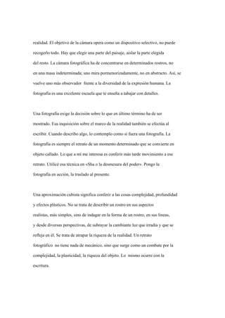 realidad. El objetivo de la cámara opera como un dispositivo selectivo, no puede

recogerlo todo. Hay que elegir una parte del paisaje, aislar la parte elegida

del resto. La cámara fotográfica ha de concentrarse en determinados rostros, no

en una masa indeterminada; uno mira pormenorizadamente, no en abstracto. Así, se

vuelve uno más observador frente a la diversidad de la expresión humana. La

fotografía es una excelente escuela que te enseña a tabajar con detalles.



Una fotografía exige la decisión sobre lo que en último término ha de ser

mostrado. Esa inquisición sobre el marco de la realidad también se efectúa al

escribir. Cuando describo algo, lo contemplo como si fuera una fotografía. La

fotografía es siempre el retrato de un momento determinado que se convierte en

objeto callado. Lo que a mí me interesa es conferir más tarde movimiento a ese

retrato. Utilicé esa técnica en «Sha o la desmesura del poder». Pongo la

fotografía en acción, la traslado al presente.



Una aproximación cubista significa conferir a las cosas complejidad, profundidad

y efectos plásticos. No se trata de describir un rostro en sus aspectos

realistas, más simples, sino de indagar en la forma de un rostro, en sus líneas,

y desde diversas perspectivas, de subrayar la cambiante luz que irradia y que se

refleja en él. Se trata de atrapar la riqueza de la realidad. Un retrato

fotográfico no tiene nada de mecánico, sino que surge como un combate por la

complejidad, la plasticidad, la riqueza del objeto. Lo mismo ocurre con la

escritura.
 