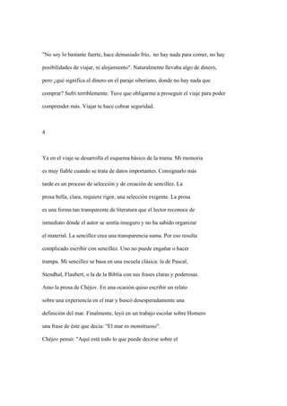 "No soy lo bastante fuerte, hace demasiado frío, no hay nada para comer, no hay

posibilidades de viajar, ni alojamiento". Naturalmente llevaba algo de dinero,

pero ¿qué significa el dinero en el paraje siberiano, donde no hay nada que

comprar? Sufrí terriblemente. Tuve que obligarme a proseguir el viaje para poder

comprender más. Viajar te hace cobrar seguridad.



4



Ya en el viaje se desarrolla el esquema básico de la trama. Mi memoria

es muy fiable cuando se trata de datos importantes. Consignarlo más

tarde es un proceso de selección y de creación de sencillez. La

prosa bella, clara, requiere rigor, una selección exigente. La prosa

es una forma tan transparente de literatura que el lector reconoce de

inmediato dónde el autor se sentía inseguro y no ha sabido organizar

el material. La sencillez crea una transparencia suma. Por eso resulta

complicado escribir con sencillez. Uno no puede engañar o hacer

trampa. Mi sencillez se basa en una escuela clásica: la de Pascal,

Stendhal, Flaubert, o la de la Biblia con sus frases claras y poderosas.

Amo la prosa de Chéjov. En una ocasión quiso escribir un relato

sobre una experiencia en el mar y buscó desesperadamente una

definición del mar. Finalmente, leyó en un trabajo escolar sobre Homero

una frase de éste que decía: "El mar es monstruoso".

Chéjov pensó: "Aquí está todo lo que puede decirse sobre el
 
