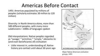 Americas Before Contact
1491: Americas populated by millions of
peoples (scholarly estimates 30 million to 120
million)
Diversity: in North America alone, more than
500 different peoples, with many more
subdivisions—1000s of languages spoken
Old interpretations: Native peoples regarded
as “savage,” “primitive,” “simple,” obstacles to
(and even beneficiaries of) civilization
• Little interest in, understanding of, Native
history pre-contact until about 50 years ago
Major Native American civilization
groups, 1491
 