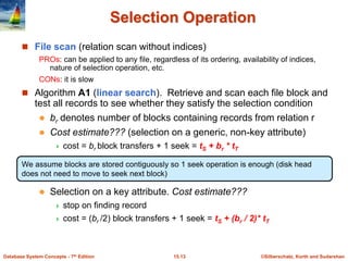 ©Silberschatz, Korth and Sudarshan
15.13
Database System Concepts - 7th Edition
Selection Operation
 File scan (relation scan without indices)
PROs: can be applied to any file, regardless of its ordering, availability of indices,
nature of selection operation, etc.
CONs: it is slow
 Algorithm A1 (linear search). Retrieve and scan each file block and
test all records to see whether they satisfy the selection condition
 br denotes number of blocks containing records from relation r
 Cost estimate??? (selection on a generic, non-key attribute)
 cost = br block transfers + 1 seek = tS + br * tT
 Selection on a key attribute. Cost estimate???
 stop on finding record
 cost = (br /2) block transfers + 1 seek = tS + (br / 2)* tT
We assume blocks are stored contiguously so 1 seek operation is enough (disk head
does not need to move to seek next block)
 