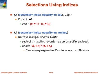 ©Silberschatz, Korth and Sudarshan
15.15
Database System Concepts - 7th Edition
Selections Using Indices
 A4 (secondary index, equality on key). Cost?
 Equal to A2
 cost = (hi + 1) * (tT + tS)
 A4 (secondary index, equality on nonkey)
 Retrieve multiple records. Cost?
 each of n matching records may be on a different block
 Cost = (hi + n) * (tT + tS)
– Can be very expensive! Can be worse than file scan
 