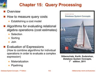 ©Silberschatz, Korth and Sudarshan
15.2
Database System Concepts - 7th Edition
Chapter 15: Query Processing
 Overview
 How to measure query costs
 Establishing a cost model
 Algorithms for evaluating relational
algebra operations (cost estimates)
 Selection
 Sorting
 Join
 Evaluation of Expressions
(How to combine algorithms for individual
operations in order to evaluate a complex
expression)
 Materialization
 Pipelining
Silberschatz, Korth, Sudarshan,
Database System Concepts,
7° edition, 2011
 